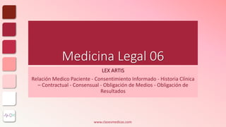 Medicina Legal 06
LEX ARTIS
Relación Medico Paciente - Consentimiento Informado - Historia Clínica
– Contractual - Consensual - Obligación de Medios - Obligación de
Resultados
www.clasesmedicas.com
 