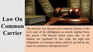 Law On
Common
Carrier
The primary law that governs common carriers is the
civil code of the philippines as clearly implied from
the article 1766 thereof which states that “in all
matters not regulated by this code, the right and
obligations of common carrier shall be goverd by the
code of commerce and special laws”
 