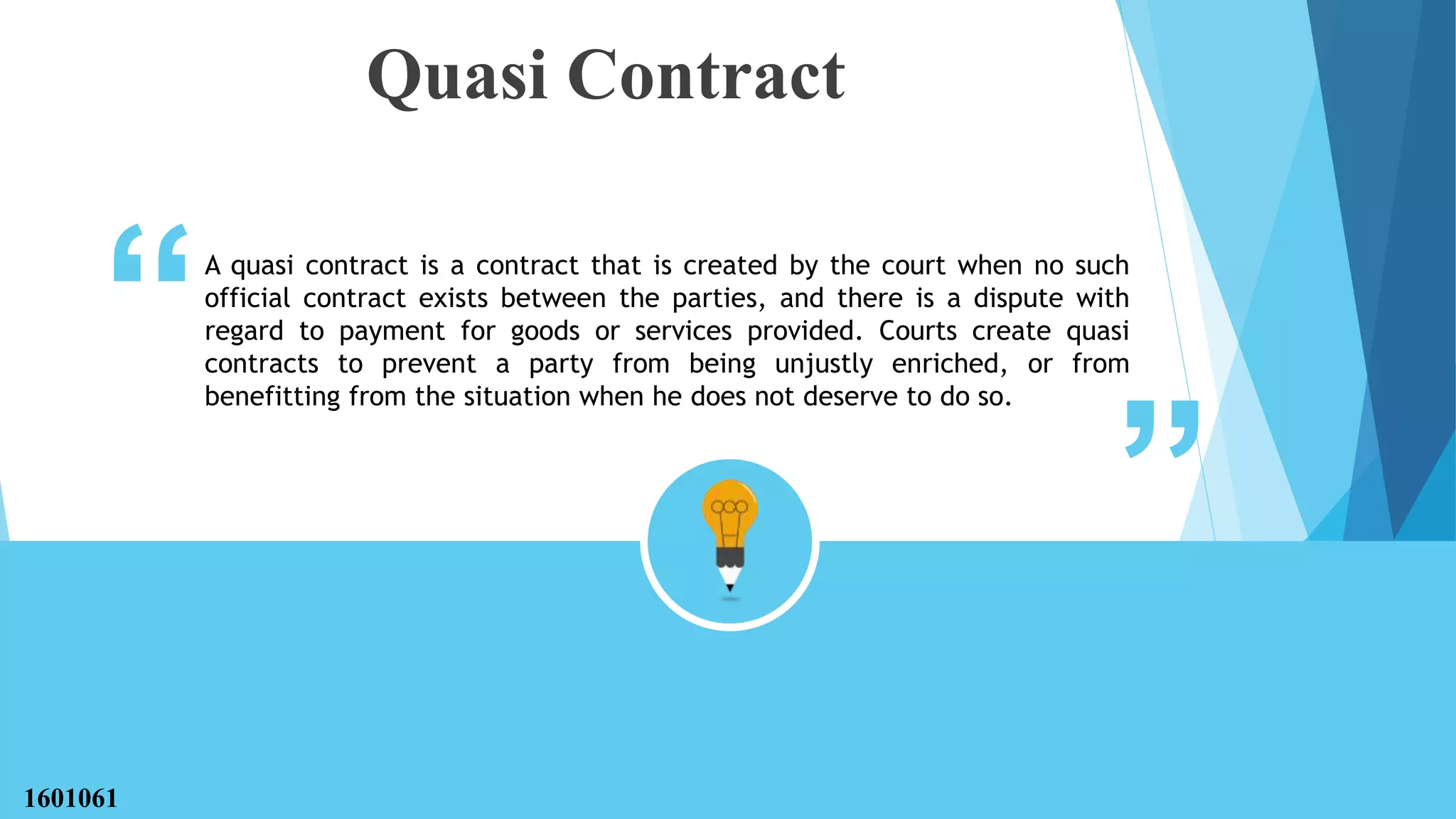 “ “
Quasi Contract
A quasi contract is a contract that is created by the court when no such
official contract exists between the parties, and there is a dispute with
regard to payment for goods or services provided. Courts create quasi
contracts to prevent a party from being unjustly enriched, or from
benefitting from the situation when he does not deserve to do so.
1601061
 