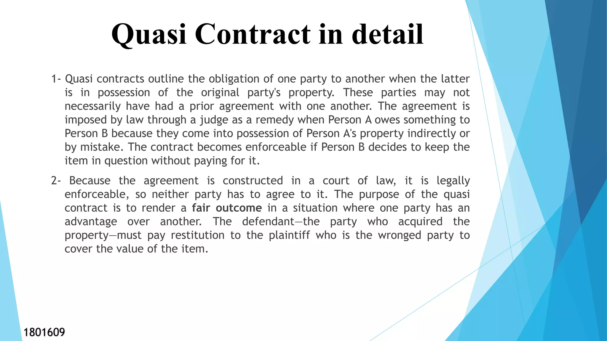1- Quasi contracts outline the obligation of one party to another when the latter
is in possession of the original party's property. These parties may not
necessarily have had a prior agreement with one another. The agreement is
imposed by law through a judge as a remedy when Person A owes something to
Person B because they come into possession of Person A's property indirectly or
by mistake. The contract becomes enforceable if Person B decides to keep the
item in question without paying for it.
2- Because the agreement is constructed in a court of law, it is legally
enforceable, so neither party has to agree to it. The purpose of the quasi
contract is to render a fair outcome in a situation where one party has an
advantage over another. The defendant—the party who acquired the
property—must pay restitution to the plaintiff who is the wronged party to
cover the value of the item.
Quasi Contract in detail
1801609
 