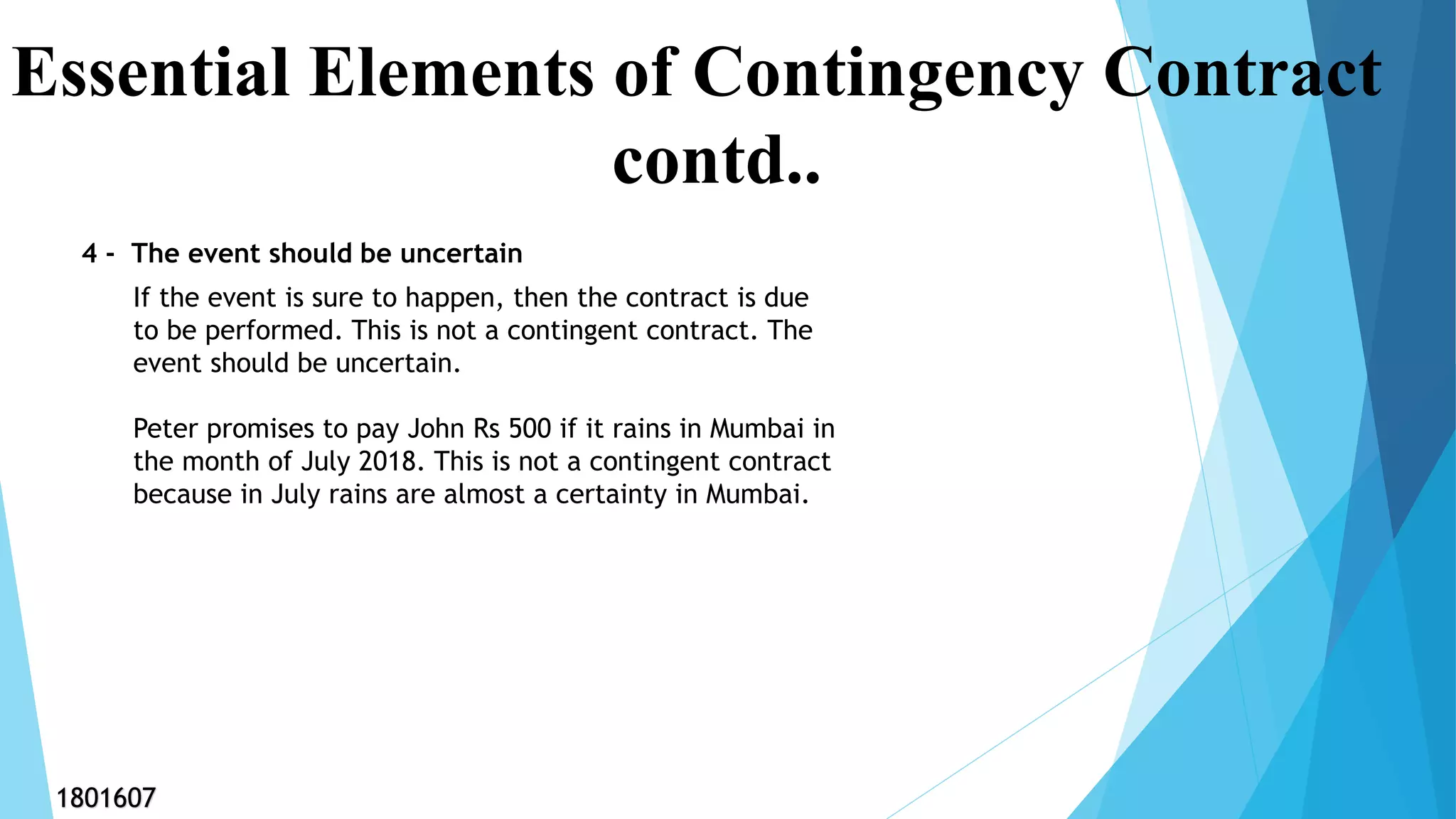 4 - The event should be uncertain
Essential Elements of Contingency Contract
contd..
If the event is sure to happen, then the contract is due
to be performed. This is not a contingent contract. The
event should be uncertain.
Peter promises to pay John Rs 500 if it rains in Mumbai in
the month of July 2018. This is not a contingent contract
because in July rains are almost a certainty in Mumbai.
1801607
 