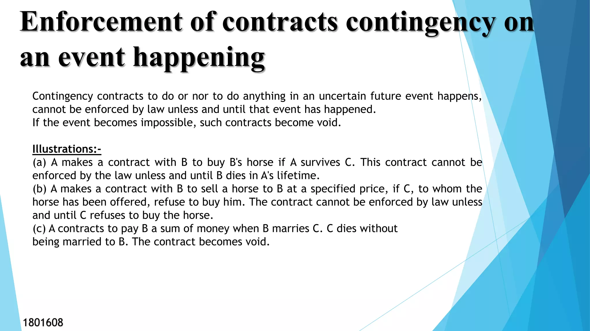 Enforcement of contracts contingency on
an event happening
Contingency contracts to do or nor to do anything in an uncertain future event happens,
cannot be enforced by law unless and until that event has happened.
If the event becomes impossible, such contracts become void.
Illustrations:-
(a) A makes a contract with B to buy B's horse if A survives C. This contract cannot be
enforced by the law unless and until B dies in A's lifetime.
(b) A makes a contract with B to sell a horse to B at a specified price, if C, to whom the
horse has been offered, refuse to buy him. The contract cannot be enforced by law unless
and until C refuses to buy the horse.
(c) A contracts to pay B a sum of money when B marries C. C dies without
being married to B. The contract becomes void.
1801608
 