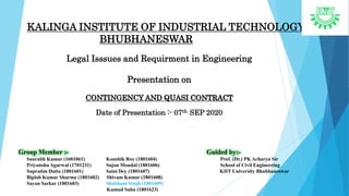 KALINGA INSTITUTE OF INDUSTRIAL TECHNOLOGY
BHUBHANESWAR
Legal Isssues and Requirment in Engineering
Presentation on
CONTINGENCY AND QUASI CONTRACT
Date of Presentation :- 07th SEP 2020
Group Member :- Guided by:-
Saurabh Kumar (1601061) Koushik Roy (1801604) Prof. (Dr.) PK Acharya Sir
Priyanshu Agarwal (1701231) Sujon Mondal (1801606) School of Civil Engineering
Supratim Datta (1801601) Saini Dey (1801607) KIIT University Bhubhaneswar
Biplab Kumar Sharma (1801602) Shivam Kumar (1801608)
Sayan Sarkar (1801603) Shubham Singh (1801609)
Kumud Sahu (1801623)
 