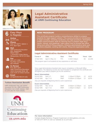 Spring 2014

Legal Administrative
Assistant Certificate

at UNM Continuing Education

6

Easy Ways
to Register
Online

ce.unm.edu

Phone

505-277-0077, Option 1
M-F, 8am-5pm

Mail

NEW PROGRAM!
This certificate program builds a comprehensive skillset to prepare
students for legal support careers. This course provides an introduction
to legal concepts, including vocabulary and legal procedure. Strengthen
written communication skills by learning how to prepare legal documents, notices, and pleadings. Learn about how to process law office
billing and utilize E-Filing programs. Enhance administrative skills such
as phone etiquette, working with clients, filing and organization skills.

UNM Continuing Education
Attn: Registration
MSC07 4030
1 University of New Mexico
Albuquerque, NM 87131-0001

Legal Administrative Assistant Certificate
Course #	

Date	

Days	

Time	

Fax

37302 SPA	

April 1-May 22 	

TTh	

6:00-9:00pm	

505-277-1990
Fax/Mail instructions
see website.

Hours	 Cost

48	

$1199

This program open to all students at any experience or skill level.

In Person

M-F, 8am-5pm
UNM Continuing Education
1634 University Blvd. NE

Many Legal Administrative Assistant jobs require competency in Microsoft Office
applications. The following courses are recommended to compliment this certificate and
strengthen your skills to prepare you for the workforce:

Email

Word: Intermediate

(just north of Indian School)

ceregistration@unm.edu

Tuition Remission Benefit
UNM employees may use tuition
remission for ALL UNM Continuing
Education non-credit classes. Visit
ce.unm.edu for more details.

52142 SPA	
52142 SPB	

Feb 3-7 	
Apr 7-11 	

MWF	
MWF	

1:00pm-5:00pm	
8:00am-12:00pm	

12	
12	

$279
$279

12	
12	

$279
$279

(has pre-requisite of Beginning Word or prior experience)
Excel: Intermediate

52162 SPA	
52162 SPB	

Mar 10-14 	
Apr 7-11 	

MWF	
MWF	

8:00am-12:00pm	
1:00pm-5:00pm	

(has pre-requisite of Beginning Excel or prior experience)

For more information:

ce.unm.edu

Contact Angela Pacheco, Program Supervisor at delong@dce.unm.edu
or 505-277-3975 or visit our website at ce.unm.edu.

 