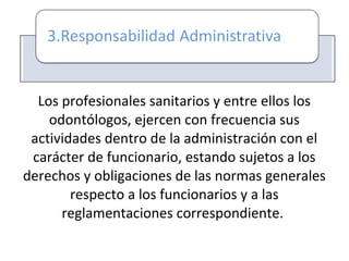Los profesionales sanitarios y entre ellos los
odontólogos, ejercen con frecuencia sus
actividades dentro de la administración con el
carácter de funcionario, estando sujetos a los
derechos y obligaciones de las normas generales
respecto a los funcionarios y a las
reglamentaciones correspondiente.
 