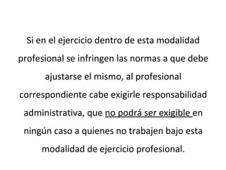 Si en el ejercicio dentro de esta modalidad
profesional se infringen las normas a que debe
ajustarse el mismo, al profesional
correspondiente cabe exigirle responsabilidad
administrativa, que no podrá ser exigible en
ningún caso a quienes no trabajen bajo esta
modalidad de ejercicio profesional.
 