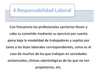 Con frecuencia los profesionales sanitarios llevan a
cabo su cometido mediante su ejercicio por cuenta
ajena bajo la modalidad de trabajadores y sujetos por
tanto a las leyes laborales correspondientes, como es el
caso de muchos de los que trabajan en sociedades
asistenciales, clínicas odontológicas de las que no son
propietarios, etc.
 