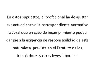 En estos supuestos, el profesional ha de ajustar
sus actuaciones a la correspondiente normativa
laboral que en caso de incumplimiento puede
dar pie a la exigencia de responsabilidad de esta
naturaleza, prevista en el Estatuto de los
trabajadores y otras leyes laborales.
 