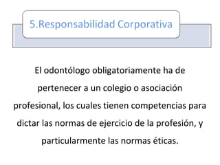 El odontólogo obligatoriamente ha de
pertenecer a un colegio o asociación
profesional, los cuales tienen competencias para
dictar las normas de ejercicio de la profesión, y
particularmente las normas éticas.
 