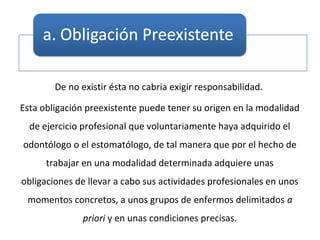 De no existir ésta no cabria exigir responsabilidad.
Esta obligación preexistente puede tener su origen en la modalidad
de ejercicio profesional que voluntariamente haya adquirido el
odontólogo o el estomatólogo, de tal manera que por el hecho de
trabajar en una modalidad determinada adquiere unas
obligaciones de llevar a cabo sus actividades profesionales en unos
momentos concretos, a unos grupos de enfermos delimitados a
priori y en unas condiciones precisas.
 