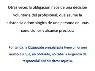 Otras veces la obligación nace de una decisión
voluntaria del profesional, que asume la
asistencia odontológica de una persona en unas
condiciones y alcance precisos.
Por tanto, laPor tanto, la Obligación preexistenteObligación preexistente tiene un origentiene un origen
múltiple y que, no obstante, no cabe la exigencia demúltiple y que, no obstante, no cabe la exigencia de
responsabilidad sin darse aquella.responsabilidad sin darse aquella.
 