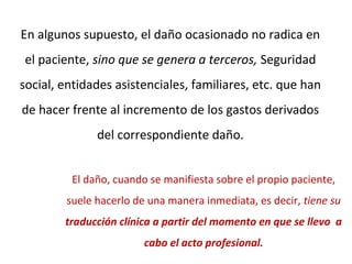 En algunos supuesto, el daño ocasionado no radica en
el paciente, sino que se genera a terceros, Seguridad
social, entidades asistenciales, familiares, etc. que han
de hacer frente al incremento de los gastos derivados
del correspondiente daño.
El daño, cuando se manifiesta sobre el propio paciente,
suele hacerlo de una manera inmediata, es decir, tiene su
traducción clínica a partir del momento en que se llevo a
cabo el acto profesional.
 