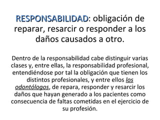 RESPONSABILIDADRESPONSABILIDAD: obligación de
reparar, resarcir o responder a los
daños causados a otro.
Dentro de la responsabilidad cabe distinguir varias
clases y, entre ellas, la responsabilidad profesional,
entendiéndose por tal la obligación que tienen los
distintos profesionales, y entre ellos los
odontólogos, de repara, responder y resarcir los
daños que hayan generado a los pacientes como
consecuencia de faltas cometidas en el ejercicio de
su profesión.
 