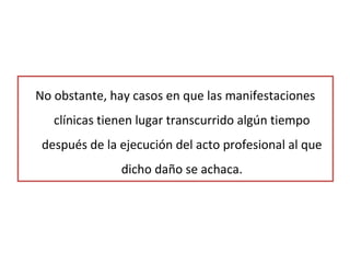 No obstante, hay casos en que las manifestaciones
clínicas tienen lugar transcurrido algún tiempo
después de la ejecución del acto profesional al que
dicho daño se achaca.
 