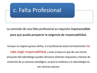 La comisión de una falta profesional es requisito imprescindibleimprescindible
para que pueda prosperar la exigencia de responsabilidad.para que pueda prosperar la exigencia de responsabilidad.
Aunque se originen graves daños, si el profesional actuó correctamente no
cabe exigir responsabilidad, y esto se basa en que de una misma
actuación del odontólogo pueden derivarse distintas respuestas y formas de
evolución de un proceso patológico, ya que la medicina y la odontología no
son ciencias exactas.
 