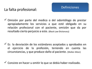 La falta profesional:
 Omisión por parte del medico o del odontólogo de prestar
apropiadamente los servicios a que esté obligado en su
relación profesional con el paciente, omisión que da por
resultado cierto perjuicio a este. (Black Law Dictionary)
 Es la desviación de los estándares aceptados y aprobados en
el ejercicio de la profesión, teniendo en cuenta las
circunstancias, y que produce daño al paciente. (Walter Alton)
 Consiste en hacer u omitir lo que se debía haber realizado.
Definiciones
 
