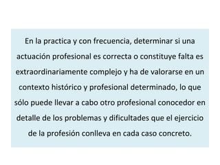 En la practica y con frecuencia, determinar si una
actuación profesional es correcta o constituye falta es
extraordinariamente complejo y ha de valorarse en un
contexto histórico y profesional determinado, lo que
sólo puede llevar a cabo otro profesional conocedor en
detalle de los problemas y dificultades que el ejercicio
de la profesión conlleva en cada caso concreto.
 