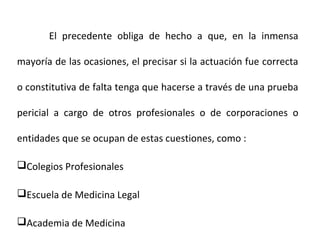 El precedente obliga de hecho a que, en la inmensa
mayoría de las ocasiones, el precisar si la actuación fue correcta
o constitutiva de falta tenga que hacerse a través de una prueba
pericial a cargo de otros profesionales o de corporaciones o
entidades que se ocupan de estas cuestiones, como :
Colegios Profesionales
Escuela de Medicina Legal
Academia de Medicina
 