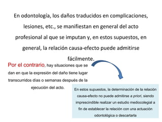 En odontología, los daños traducidos en complicaciones,
lesiones, etc., se manifiestan en general del acto
profesional al que se imputan y, en estos supuestos, en
general, la relación causa-efecto puede admitirse
fácilmente.
Por el contrario, hay situaciones que se
dan en que la expresión del daño tiene lugar
transcurridos días o semanas después de la
ejecución del acto. En estos supuestos, la determinación de la relación
causa-efecto no puede admitirse a priori, siendo
imprescindible realizar un estudio mediocolegial a
fin de establecer la relación con una actuación
odontológica o descartarla
 