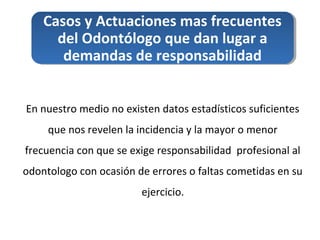 Casos y Actuaciones mas frecuentes
del Odontólogo que dan lugar a
demandas de responsabilidad
En nuestro medio no existen datos estadísticos suficientes
que nos revelen la incidencia y la mayor o menor
frecuencia con que se exige responsabilidad profesional al
odontologo con ocasión de errores o faltas cometidas en su
ejercicio.
 