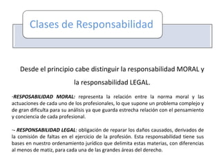 Desde el principio cabe distinguir la responsabilidad MORAL y
la responsabilidad LEGAL.
-RESPOSABILIDAD MORAL: representa la relación entre la norma moral y las
actuaciones de cada uno de los profesionales, lo que supone un problema complejo y
de gran dificulta para su análisis ya que guarda estrecha relación con el pensamiento
y conciencia de cada profesional.
-- RESPONSABILIDAD LEGAL: obligación de reparar los daños causados, derivados de
la comisión de faltas en el ejercicio de la profesión. Esta responsabilidad tiene sus
bases en nuestro ordenamiento jurídico que delimita estas materias, con diferencias
al menos de matiz, para cada una de las grandes áreas del derecho.
 