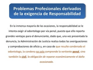 Problemas Profesionales derivados
de la exigencia de Responsabilidad
En la inmensa mayoría de las ocasiones, la responsabilidad se le
intenta exigir al odontologo por vía penal, puesto que ello reporta
grandes ventajas para el denunciante, dado que, una vez presentada la
denuncia, la Administración de Justicia realiza todas las averiguaciones
y comprobaciones de oficio y, en caso de que resulte condenado el
odontologo, la condena no solo comprende la vertiente penal, sino
también la civil, la obligación de reparar económicamente el daño
ocasionado.
 