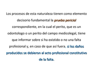 Los procesos de esta naturaleza tienen como elemento
decisorio fundamental la prueba pericialprueba pericial
correspondiente, en la cual el perito, que es un
odontologo o un perito del campo medicolegal, tiene
que informar sobre si ha existido o no una falta
profesional y, en caso de que así fuera, si los dañossi los daños
producidos se debieron al acto profesional constitutivoproducidos se debieron al acto profesional constitutivo
de la falta.de la falta.
 