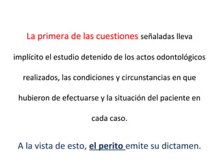 La primera de las cuestiones señaladas lleva
implícito el estudio detenido de los actos odontológicos
realizados, las condiciones y circunstancias en que
hubieron de efectuarse y la situación del paciente en
cada caso.
A la vista de esto, el perito emite su dictamen.
 