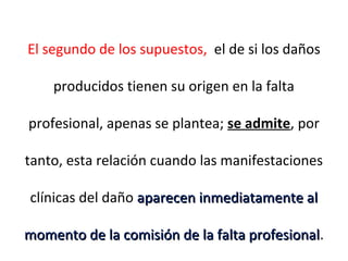 El segundo de los supuestos, el de si los daños
producidos tienen su origen en la falta
profesional, apenas se plantea; se admite, por
tanto, esta relación cuando las manifestaciones
clínicas del daño aparecen inmediatamente alaparecen inmediatamente al
momento de la comisión de la falta profesionalmomento de la comisión de la falta profesional.
 