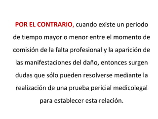 POR EL CONTRARIO, cuando existe un periodo
de tiempo mayor o menor entre el momento de
comisión de la falta profesional y la aparición de
las manifestaciones del daño, entonces surgen
dudas que sólo pueden resolverse mediante la
realización de una prueba pericial medicolegal
para establecer esta relación.
 