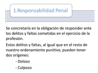 Se concretaría en la obligación de responder ante
los delitos y faltas cometidas en el ejercicio de la
profesión.
Estos delitos y faltas, al igual que en el resto de
nuestro ordenamiento punitivo, pueden tener
dos orígenes:
- Doloso
- Culposo
 