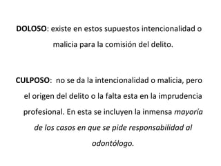 DOLOSO: existe en estos supuestos intencionalidad o
malicia para la comisión del delito.
CULPOSO: no se da la intencionalidad o malicia, pero
el origen del delito o la falta esta en la imprudencia
profesional. En esta se incluyen la inmensa mayoría
de los casos en que se pide responsabilidad al
odontólogo.
 