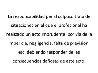 La responsabilidad penal culposo trata de
situaciones en el que el profesional ha
realizado un acto imprudente, por vía de la
impericia, negligencia, falta de previsión,
etc, debiendo responder de las
consecuencias dañosas de este acto.
 