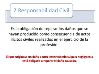 Es la obligación de reparar los daños que se
hayan producido como consecuencia de actos
ilícitos civiles realizados en el ejercicio de la
profesión.
El que originase un daño a otro interviniendo culpa o negligenciaEl que originase un daño a otro interviniendo culpa o negligencia
está obligado a reparar el daño causado.está obligado a reparar el daño causado.
 
