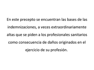 En este precepto se encuentran las bases de las
indemnizaciones, a veces extraordinariamente
altas que se piden a los profesionales sanitarios
como consecuencia de daños originados en el
ejercicio de su profesión.
 