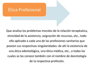 Que analiza los problemas morales de la relación terapéutica,
etnicidad de la asistencia, asignación de recursos, etc., todo
ello aplicado a cada una de las profesiones sanitarias que
poseen sus respectivas singularidades: de ahí la existencia de
una ética odontológica, una ética médica, etc., a todas las
cuales se las conoce también con el nombre de deontología
de la respectiva profesión.
Ética Profesional
 