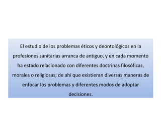 El estudio de los problemas éticos y deontológicos en la
profesiones sanitarias arranca de antiguo, y en cada momento
ha estado relacionado con diferentes doctrinas filosóficas,
morales o religiosas; de ahí que existieran diversas maneras de
enfocar los problemas y diferentes modos de adoptar
decisiones.
 