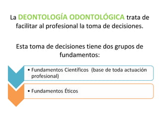 La DEONTOLOGÍA ODONTOLÓGICA trata de
facilitar al profesional la toma de decisiones.
Esta toma de decisiones tiene dos grupos de
fundamentos:
 