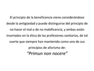 El principio de la beneficencia viene considerándose
desde la antigüedad y puede distinguirse del principio de
no hacer el mal o de no maleficencia, y ambas están
insertados en la ética de las profesiones sanitarias, de tal
suerte que siempre han mantenido como uno de sus
principios de aforismo de:
“Primun non nocere”
 