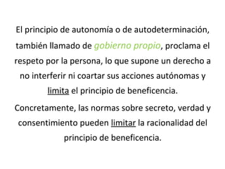 El principio de autonomía o de autodeterminación,
también llamado de gobierno propio, proclama el
respeto por la persona, lo que supone un derecho a
no interferir ni coartar sus acciones autónomas y
limita el principio de beneficencia.
Concretamente, las normas sobre secreto, verdad y
consentimiento pueden limitar la racionalidad del
principio de beneficencia.
 
