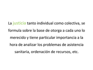 La justicia tanto individual como colectiva, se
formula sobre la base de otorga a cada uno lo
merecido y tiene particular importancia a la
hora de analizar los problemas de asistencia
sanitaria, ordenación de recursos, etc.
 