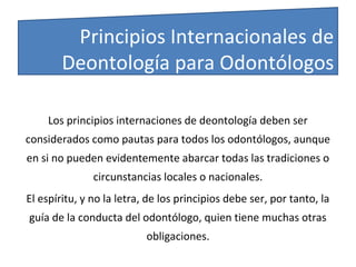 Los principios internaciones de deontología deben ser
considerados como pautas para todos los odontólogos, aunque
en si no pueden evidentemente abarcar todas las tradiciones o
circunstancias locales o nacionales.
El espíritu, y no la letra, de los principios debe ser, por tanto, la
guía de la conducta del odontólogo, quien tiene muchas otras
obligaciones.
Principios Internacionales de
Deontología para Odontólogos
 