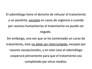 El odontólogo tiene el derecho de rehusar el tratamiento
a un paciente, excepto en casos de urgencia o cuando
por razones humanitarias el tratamiento no puede ser
negado.
Sin embargo, una vez que se ha comenzado un curso de
tratamiento, éste no debe ser interrumpido, excepto por
razones excepcionales, y en este caso el odontólogo
cooperará plenamente para que el tratamiento sea
completado por otros medios.
 