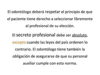 El odontólogo deberá respetar el principio de que
el paciente tiene derecho a seleccionar libremente
al profesional de su elección.
El secreto profesional debe ser absoluto,
excepto cuando las leyes del país ordenen lo
contrario. El odontólogo tiene también la
obligación de asegurarse de que su personal
auxiliar cumple con esta norma.
 