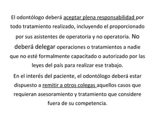 El odontólogo deberá aceptar plena responsabilidad por
todo tratamiento realizado, incluyendo el proporcionado
por sus asistentes de operatoria y no operatoria. No
deberá delegar operaciones o tratamientos a nadie
que no esté formalmente capacitado o autorizado por las
leyes del país para realizar ese trabajo.
En el interés del paciente, el odontólogo deberá estar
dispuesto a remitir a otros colegas aquellos casos que
requieran asesoramiento y tratamiento que considere
fuera de su competencia.
 