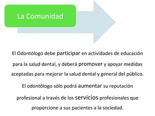 El Odontólogo debe participar en actividades de educación
para la salud dental, y deberá promover y apoyar medidas
aceptadas para mejorar la salud dental y general del público.
El odontólogo sólo podrá aumentar su reputación
profesional a través de los servicios profesionales que
proporcione a sus pacientes a la sociedad.
La Comunidad
 