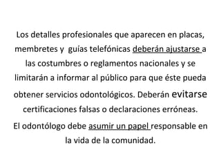 Los detalles profesionales que aparecen en placas,
membretes y guías telefónicas deberán ajustarse a
las costumbres o reglamentos nacionales y se
limitarán a informar al público para que éste pueda
obtener servicios odontológicos. Deberán evitarse
certificaciones falsas o declaraciones erróneas.
El odontólogo debe asumir un papel responsable en
la vida de la comunidad.
 