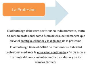 El odontólogo debe comportarse en todo momento, tanto
en su vida profesional como fuera de ella, de tal manera que
eleve el prestigio, el honor y la dignidad de la profesión.
El odontólogo tiene el deber de mantener su habilidad
profesional mediante la educación continuada a fin de estar al
corriente del conocimiento científico moderno y de los
avances técnicos.
La Profesión
 