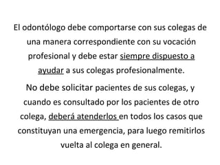 El odontólogo debe comportarse con sus colegas de
una manera correspondiente con su vocación
profesional y debe estar siempre dispuesto a
ayudar a sus colegas profesionalmente.
No debe solicitar pacientes de sus colegas, y
cuando es consultado por los pacientes de otro
colega, deberá atenderlos en todos los casos que
constituyan una emergencia, para luego remitirlos
vuelta al colega en general.
 