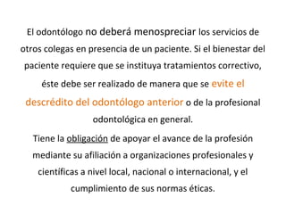 El odontólogo no deberá menospreciar los servicios de
otros colegas en presencia de un paciente. Si el bienestar del
paciente requiere que se instituya tratamientos correctivo,
éste debe ser realizado de manera que se evite el
descrédito del odontólogo anterior o de la profesional
odontológica en general.
Tiene la obligación de apoyar el avance de la profesión
mediante su afiliación a organizaciones profesionales y
científicas a nivel local, nacional o internacional, y el
cumplimiento de sus normas éticas.
 